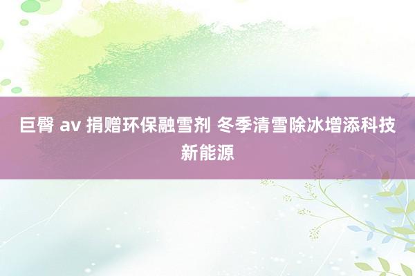 巨臀 av 捐赠环保融雪剂 冬季清雪除冰增添科技新能源