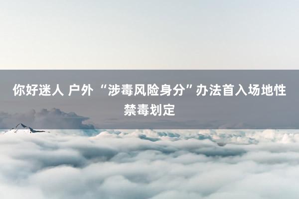 你好迷人 户外 “涉毒风险身分”办法首入场地性禁毒划定