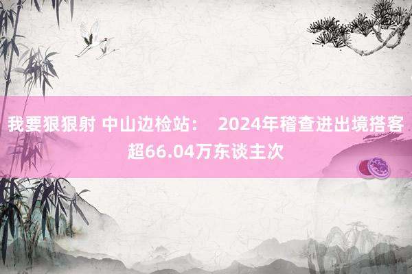 我要狠狠射 中山边检站：  2024年稽查进出境搭客超66.04万东谈主次