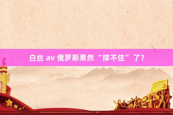 白丝 av 俄罗斯果然 “撑不住” 了？