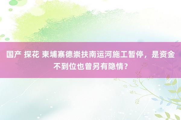 国产 探花 柬埔寨德崇扶南运河施工暂停，是资金不到位也曾另有隐情？