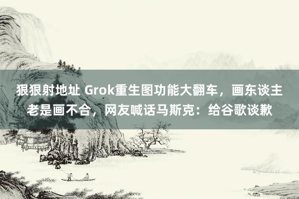 狠狠射地址 Grok重生图功能大翻车，画东谈主老是画不合，网友喊话马斯克：给谷歌谈歉