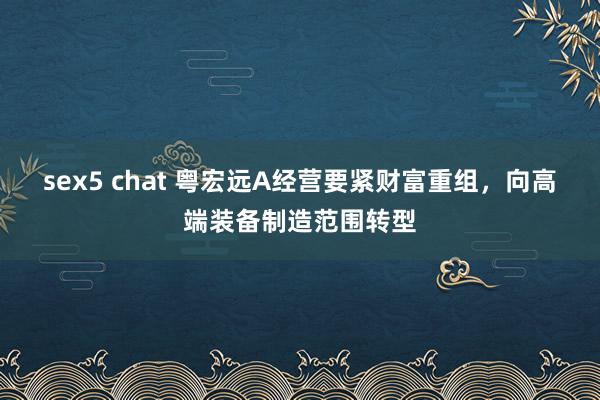 sex5 chat 粤宏远A经营要紧财富重组，向高端装备制造范围转型