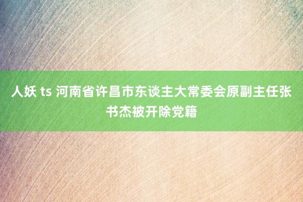 人妖 ts 河南省许昌市东谈主大常委会原副主任张书杰被开除党籍