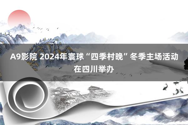 A9影院 2024年寰球“四季村晚”冬季主场活动在四川举办