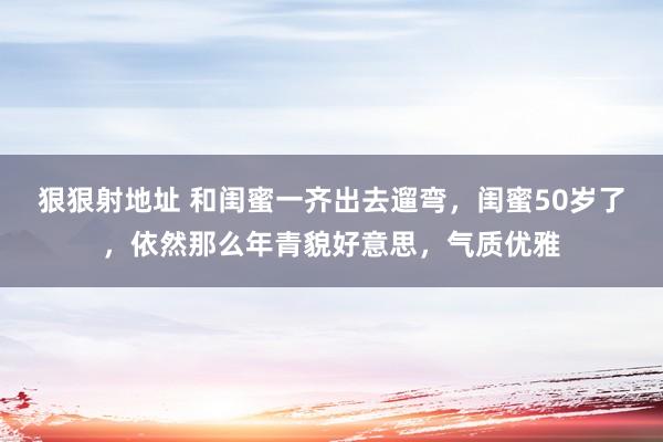 狠狠射地址 和闺蜜一齐出去遛弯，闺蜜50岁了，依然那么年青貌好意思，气质优雅