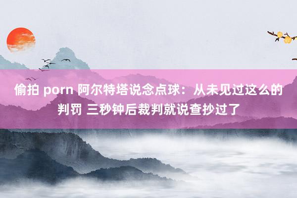 偷拍 porn 阿尔特塔说念点球：从未见过这么的判罚 三秒钟后裁判就说查抄过了