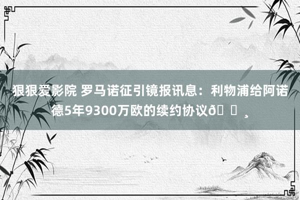 狠狠爱影院 罗马诺征引镜报讯息：利物浦给阿诺德5年9300万欧的续约协议💸