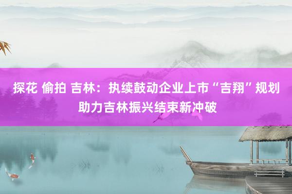 探花 偷拍 吉林：执续鼓动企业上市“吉翔”规划 助力吉林振兴结束新冲破