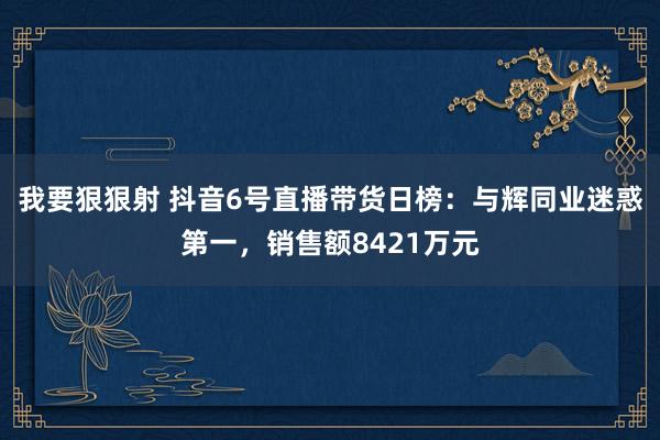 我要狠狠射 抖音6号直播带货日榜：与辉同业迷惑第一，销售额8421万元