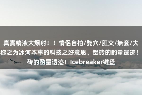 真實精液大爆射！！情侶自拍/雙穴/肛交/無套/大量噴精 有东谈主称之为冰河本事的科技之好意思、铝砖的酌量遗迹！Icebreaker键盘