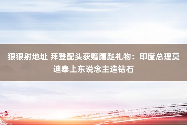 狠狠射地址 拜登配头获赠蹧跶礼物：印度总理莫迪奉上东说念主造钻石