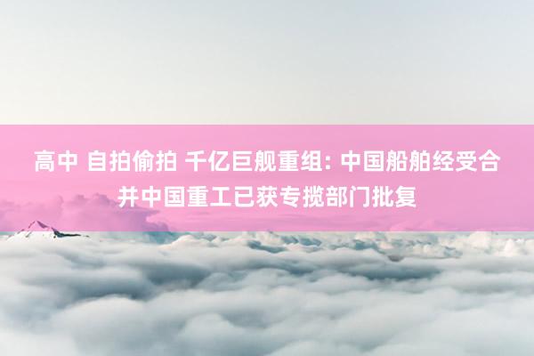 高中 自拍偷拍 千亿巨舰重组: 中国船舶经受合并中国重工已获专揽部门批复