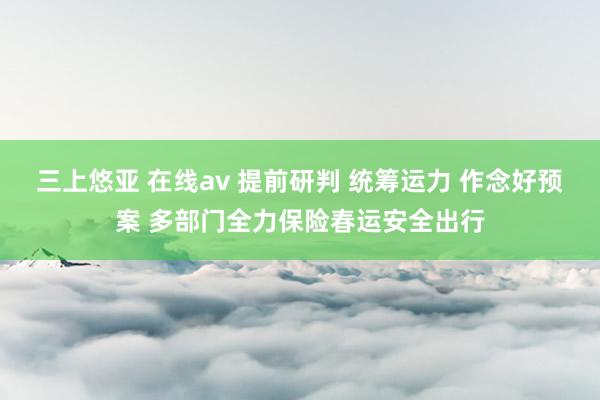 三上悠亚 在线av 提前研判 统筹运力 作念好预案 多部门全力保险春运安全出行