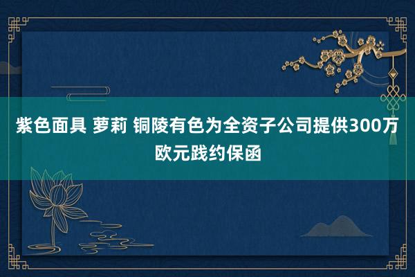 紫色面具 萝莉 铜陵有色为全资子公司提供300万欧元践约保函