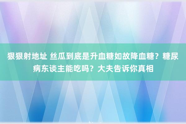 狠狠射地址 丝瓜到底是升血糖如故降血糖？糖尿病东谈主能吃吗？大夫告诉你真相