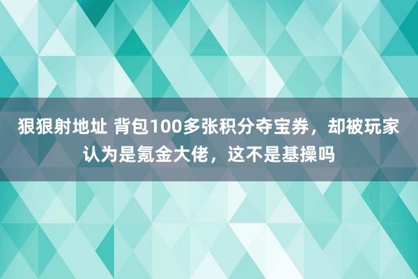 狠狠射地址 背包100多张积分夺宝券，却被玩家认为是氪金大佬，这不是基操吗