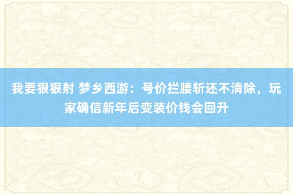 我要狠狠射 梦乡西游：号价拦腰斩还不清除，玩家确信新年后变装价钱会回升