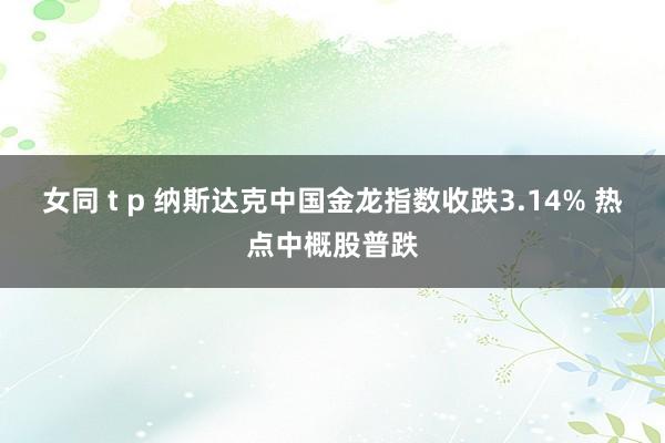 女同 t p 纳斯达克中国金龙指数收跌3.14% 热点中概股普跌