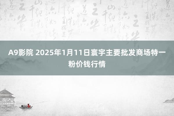 A9影院 2025年1月11日寰宇主要批发商场特一粉价钱行情