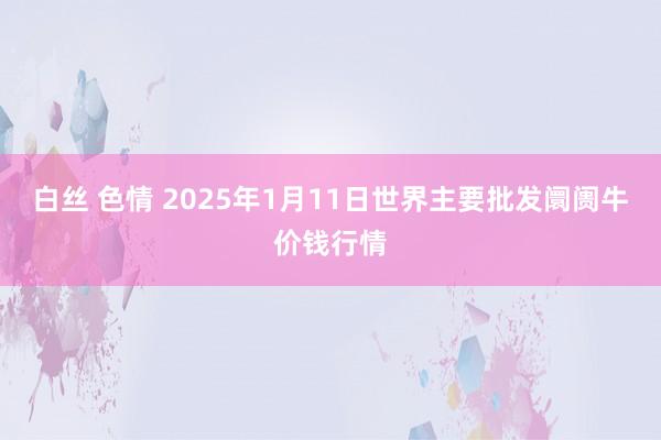 白丝 色情 2025年1月11日世界主要批发阛阓牛价钱行情