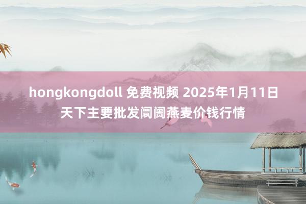 hongkongdoll 免费视频 2025年1月11日天下主要批发阛阓燕麦价钱行情