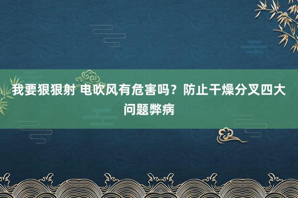 我要狠狠射 电吹风有危害吗？防止干燥分叉四大问题弊病