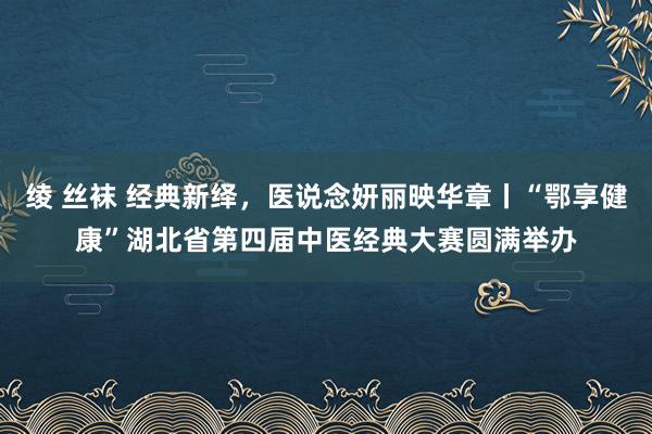 绫 丝袜 经典新绎，医说念妍丽映华章丨“鄂享健康”湖北省第四届中医经典大赛圆满举办