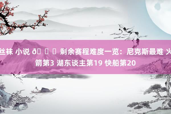 丝袜 小说 👀剩余赛程难度一览：尼克斯最难 火箭第3 湖东谈主第19 快船第20