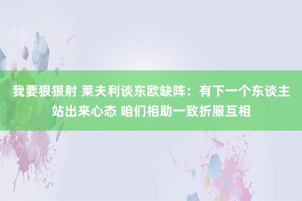 我要狠狠射 莱夫利谈东欧缺阵：有下一个东谈主站出来心态 咱们相助一致折服互相