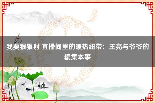 我要狠狠射 直播间里的暖热纽带：王亮与爷爷的辘集本事