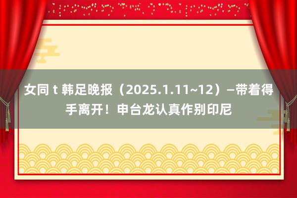 女同 t 韩足晚报（2025.1.11~12）—带着得手离开！申台龙认真作别印尼