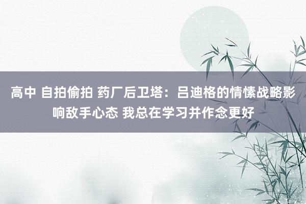 高中 自拍偷拍 药厂后卫塔：吕迪格的情愫战略影响敌手心态 我总在学习并作念更好