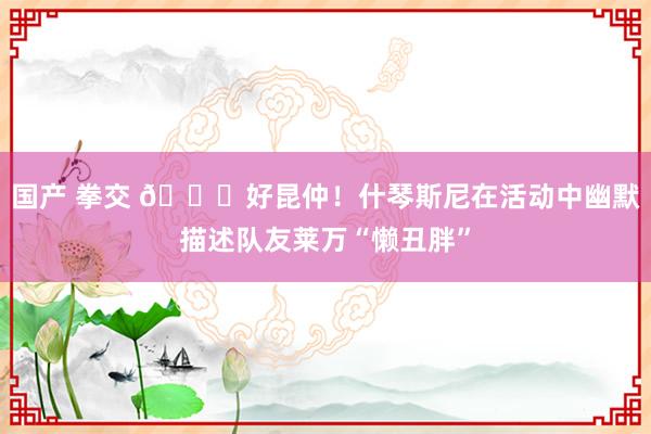 国产 拳交 😂好昆仲！什琴斯尼在活动中幽默描述队友莱万“懒丑胖”