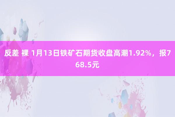 反差 裸 1月13日铁矿石期货收盘高潮1.92%，报768.5元