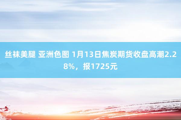 丝袜美腿 亚洲色图 1月13日焦炭期货收盘高潮2.28%，报1725元