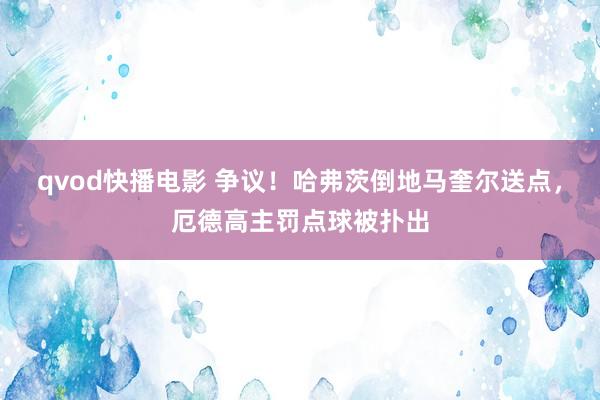 qvod快播电影 争议！哈弗茨倒地马奎尔送点，厄德高主罚点球被扑出