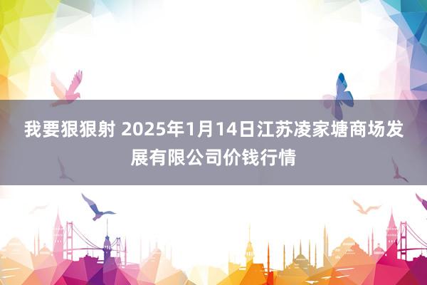 我要狠狠射 2025年1月14日江苏凌家塘商场发展有限公司价钱行情