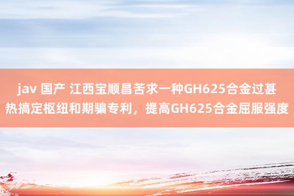 jav 国产 江西宝顺昌苦求一种GH625合金过甚热搞定枢纽和期骗专利，提高GH625合金屈服强度