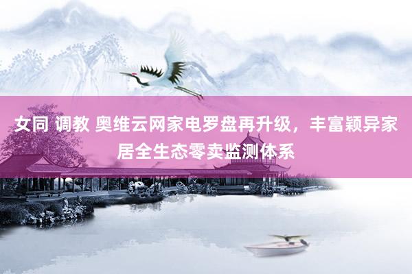 女同 调教 奥维云网家电罗盘再升级，丰富颖异家居全生态零卖监测体系