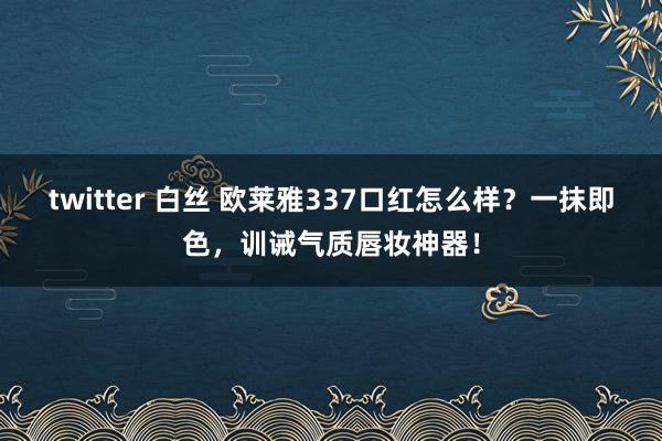 twitter 白丝 欧莱雅337口红怎么样？一抹即色，训诫气质唇妆神器！