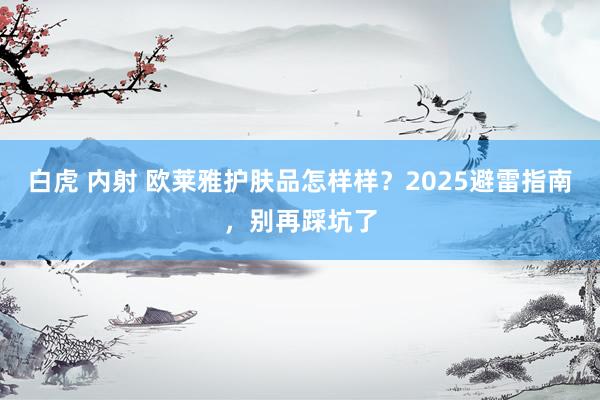 白虎 内射 欧莱雅护肤品怎样样？2025避雷指南，别再踩坑了