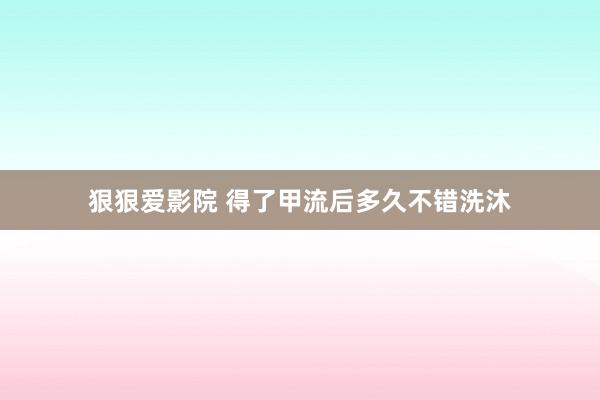 狠狠爱影院 得了甲流后多久不错洗沐