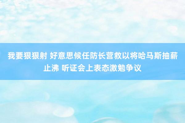 我要狠狠射 好意思候任防长营救以将哈马斯抽薪止沸 听证会上表态激勉争议