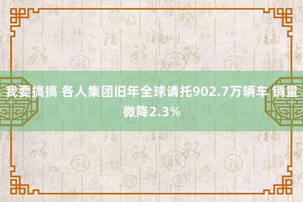 我要搞搞 各人集团旧年全球请托902.7万辆车 销量微降2.3%