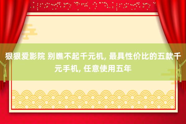 狠狠爱影院 别瞧不起千元机， 最具性价比的五款千元手机， 任意使用五年