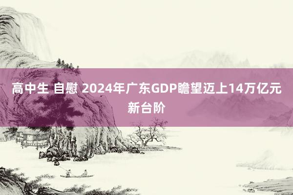 高中生 自慰 2024年广东GDP瞻望迈上14万亿元新台阶