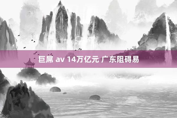 巨屌 av 14万亿元 广东阻碍易