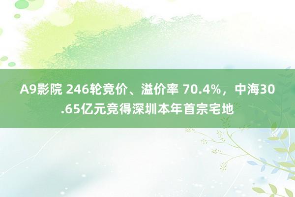 A9影院 246轮竞价、溢价率 70.4%，中海30.65亿元竞得深圳本年首宗宅地