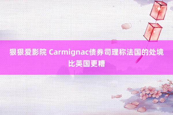 狠狠爱影院 Carmignac债券司理称法国的处境比英国更糟